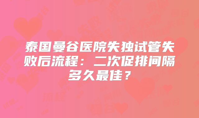 泰国曼谷医院失独试管失败后流程：二次促排间隔多久最佳？