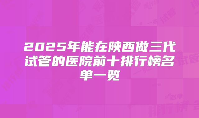 2025年能在陕西做三代试管的医院前十排行榜名单一览