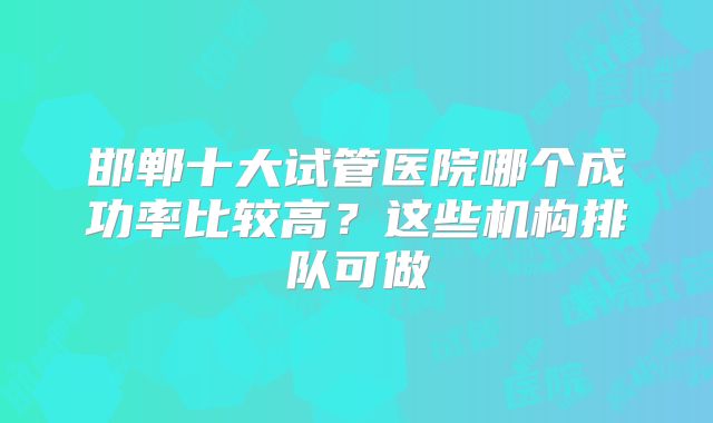 邯郸十大试管医院哪个成功率比较高?这些机构排队可做