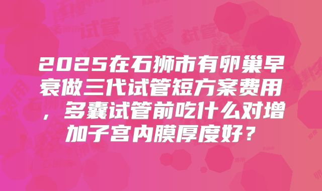 2025在石狮市有卵巢早衰做三代试管短方案费用，多囊试管前吃什么对增加子宫内膜厚度好？