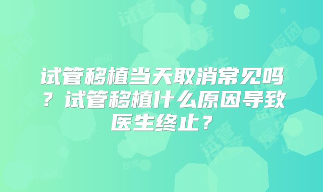 试管移植当天取消常见吗？试管移植什么原因导致医生终止？