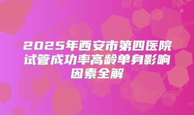 2025年西安市第四医院试管成功率高龄单身影响因素全解