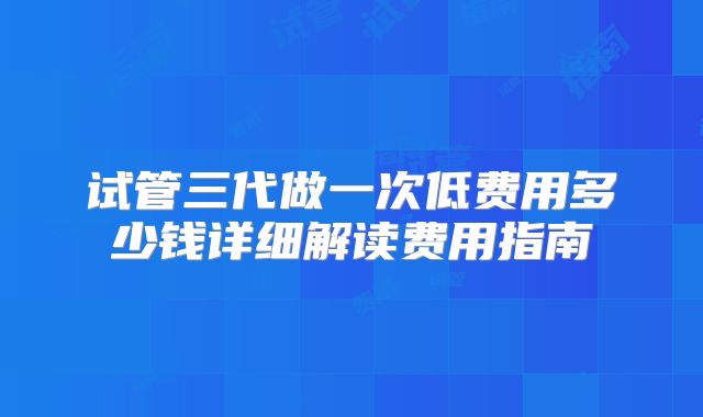 试管三代做一次低费用多少钱详细解读费用指南