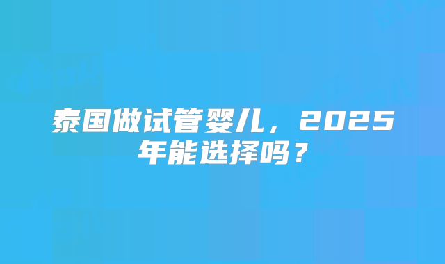 泰国做试管婴儿，2025年能选择吗？