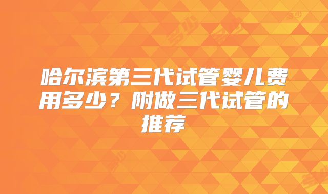 哈尔滨第三代试管婴儿费用多少？附做三代试管的推荐