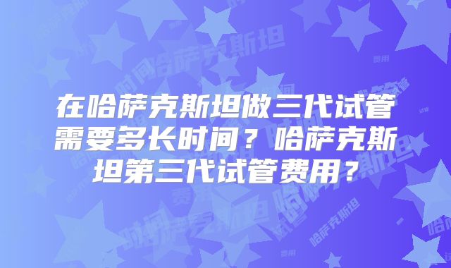 在哈萨克斯坦做三代试管需要多长时间？哈萨克斯坦第三代试管费用？