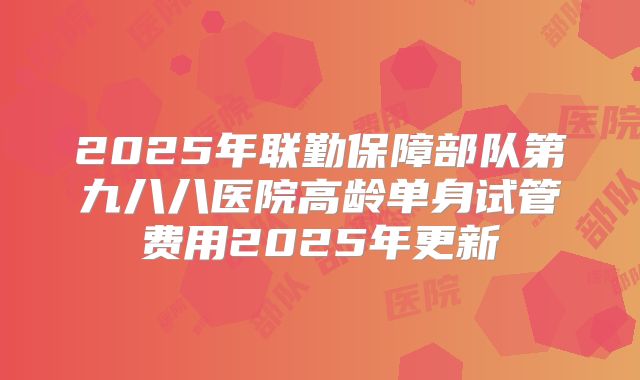 2025年联勤保障部队第九八八医院高龄单身试管费用2025年更新