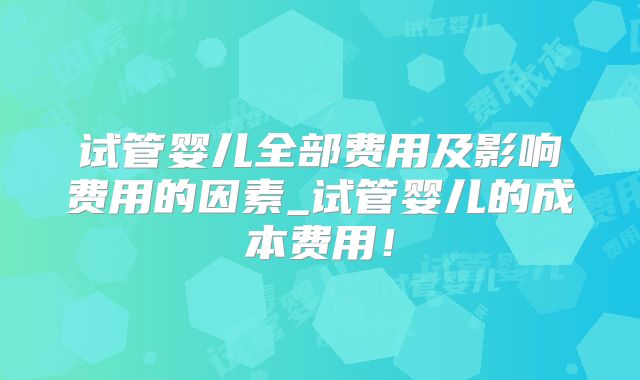试管婴儿全部费用及影响费用的因素_试管婴儿的成本费用！