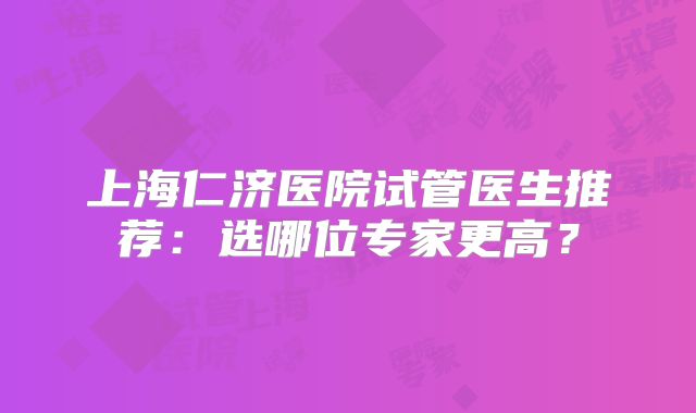 上海仁济医院试管医生推荐：选哪位专家更高？
