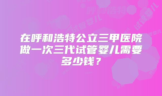 在呼和浩特公立三甲医院做一次三代试管婴儿需要多少钱？