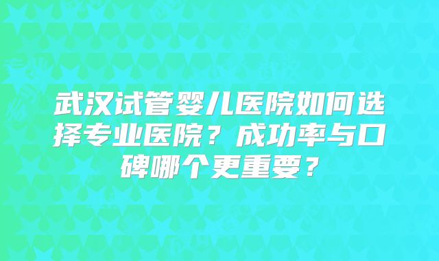 武汉试管婴儿医院如何选择专业医院？成功率与口碑哪个更重要？