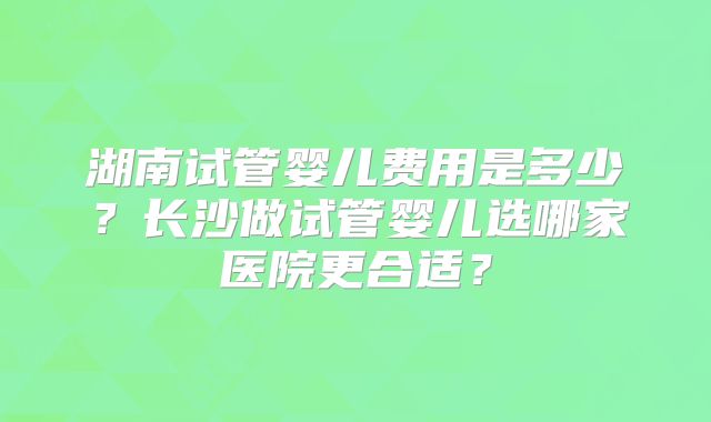 湖南试管婴儿费用是多少？长沙做试管婴儿选哪家医院更合适？