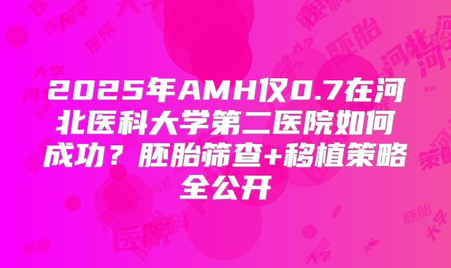 2025年AMH仅0.7在河北医科大学第二医院如何成功？胚胎筛查+移植策略全公开
