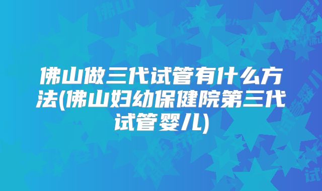 佛山做三代试管有什么方法(佛山妇幼保健院第三代试管婴儿)