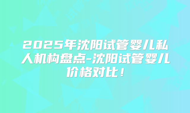 2025年沈阳试管婴儿私人机构盘点-沈阳试管婴儿价格对比！