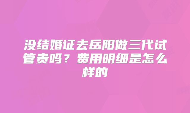 没结婚证去岳阳做三代试管贵吗？费用明细是怎么样的