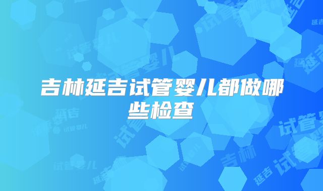 吉林延吉试管婴儿都做哪些检查