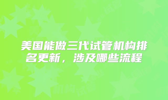 美国能做三代试管机构排名更新,涉及哪些流程