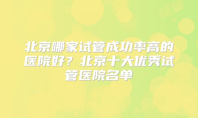 北京哪家试管成功率高的医院好？北京十大优秀试管医院名单