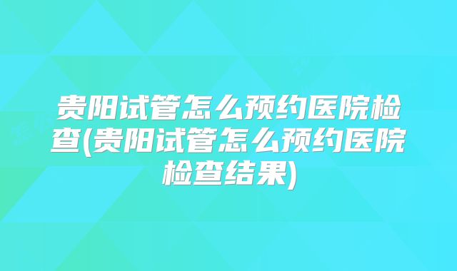 贵阳试管怎么预约医院检查(贵阳试管怎么预约医院检查结果)