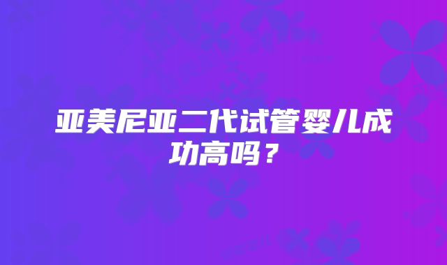亚美尼亚二代试管婴儿成功高吗？