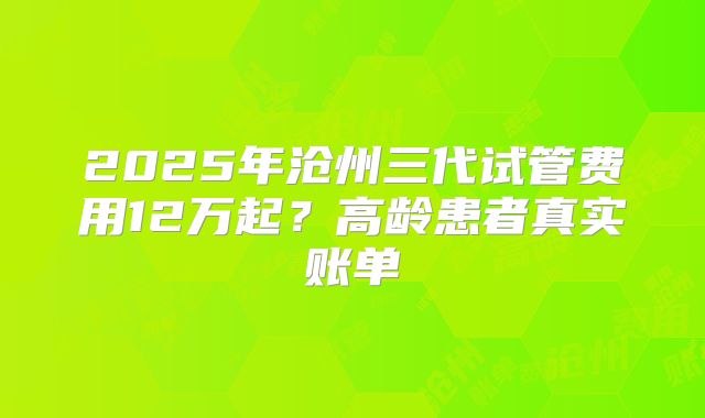 2025年沧州三代试管费用12万起？高龄患者真实账单