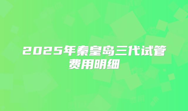 2025年秦皇岛三代试管费用明细
