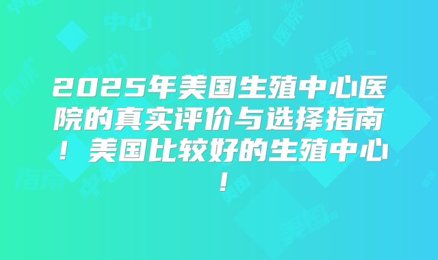 2025年美国生殖中心医院的真实评价与选择指南!美国比较好的生殖中心!