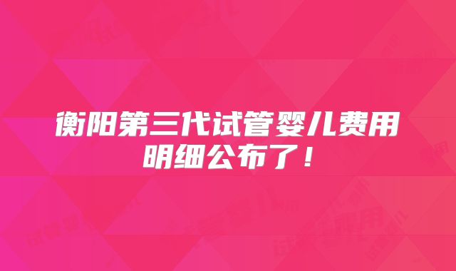 衡阳第三代试管婴儿费用明细公布了！