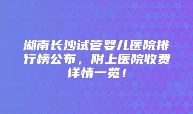 湖南长沙试管婴儿医院排行榜公布，附上医院收费详情一览！