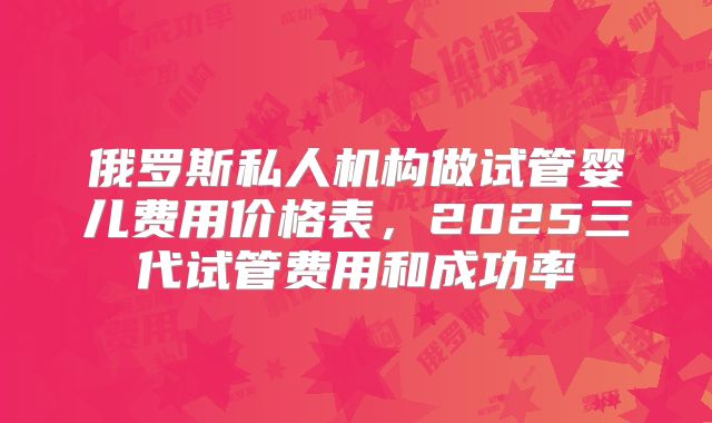 俄罗斯私人机构做试管婴儿费用价格表，2025三代试管费用和成功率
