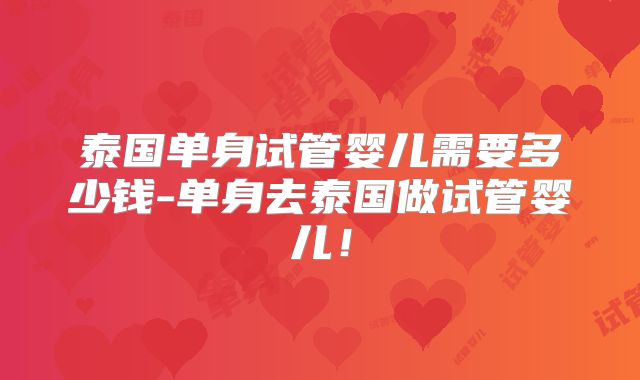 泰国单身试管婴儿需要多少钱-单身去泰国做试管婴儿！