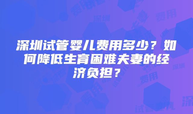 深圳试管婴儿费用多少？如何降低生育困难夫妻的经济负担？