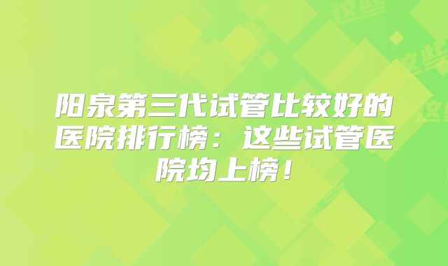 阳泉第三代试管比较好的医院排行榜:这些试管医院均上榜!