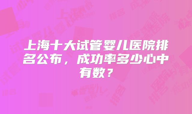上海十大试管婴儿医院排名公布，成功率多少心中有数？