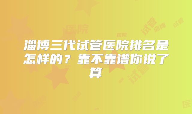 淄博三代试管医院排名是怎样的？靠不靠谱你说了算