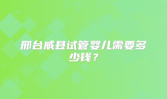 邢台威县试管婴儿需要多少钱？