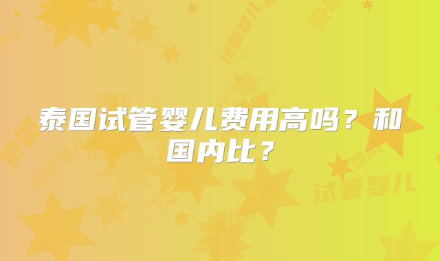 泰国试管婴儿费用高吗？和国内比？