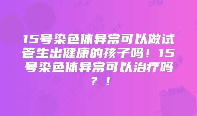 15号染色体异常可以做试管生出健康的孩子吗！15号染色体异常可以治疗吗？！