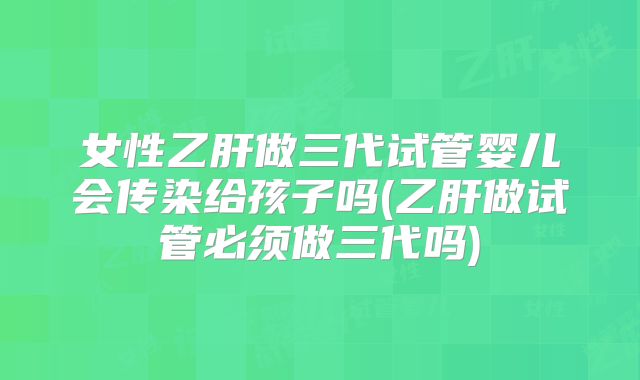 女性乙肝做三代试管婴儿会传染给孩子吗(乙肝做试管必须做三代吗)