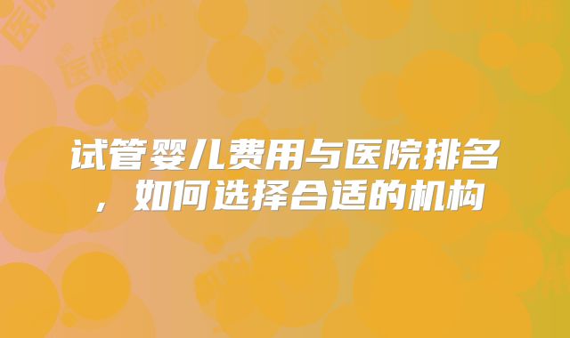 试管婴儿费用与医院排名，如何选择合适的机构