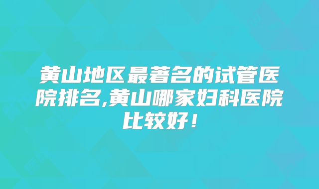 黄山地区最著名的试管医院排名,黄山哪家妇科医院比较好!