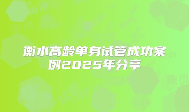 衡水高龄单身试管成功案例2025年分享