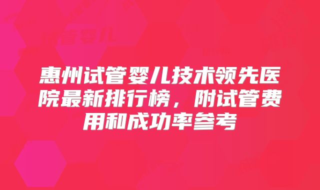 惠州试管婴儿技术领先医院最新排行榜,附试管费用和成功率参考