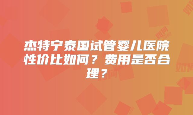 杰特宁泰国试管婴儿医院性价比如何?费用是否合理?
