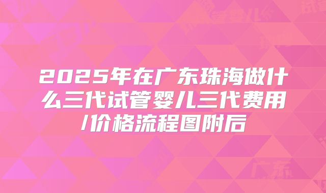 2025年在广东珠海做什么三代试管婴儿三代费用/价格流程图附后