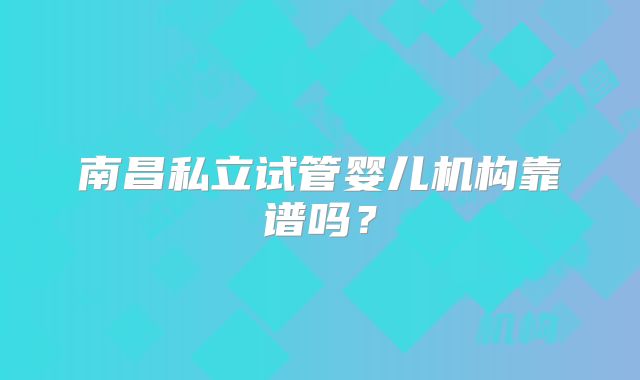南昌私立试管婴儿机构靠谱吗？