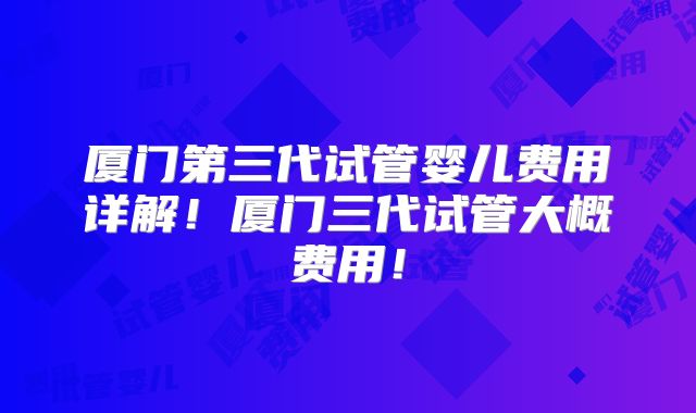 厦门第三代试管婴儿费用详解！厦门三代试管大概费用！