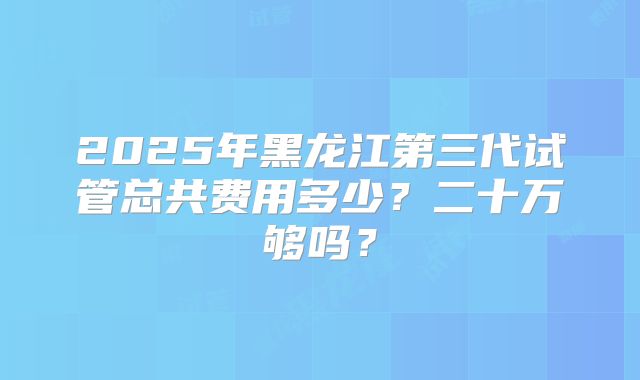 2025年黑龙江第三代试管总共费用多少？二十万够吗？