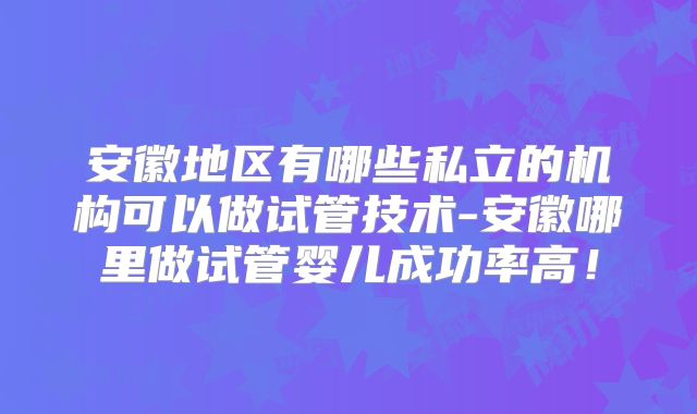 安徽地区有哪些私立的机构可以做试管技术-安徽哪里做试管婴儿成功率高！